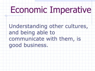 Economic Imperative Understanding other cultures, and being able to communicate with them, is good business.   