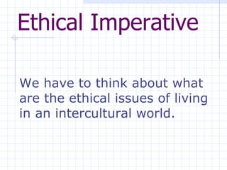 Ethical Imperative   We have to think about what are the ethical issues of living in an intercultural world.  