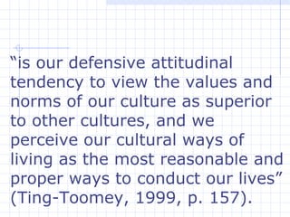 “ is our defensive attitudinal tendency to view the values and norms of our culture as superior to other cultures, and we perceive our cultural ways of living as the most reasonable and proper ways to conduct our lives” (Ting-Toomey, 1999, p. 157).  