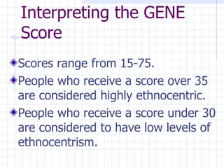 Interpreting the GENE Score Scores range from 15-75. People who receive a score over 35 are considered highly ethnocentric. People who receive a score under 30 are considered to have low levels of ethnocentrism. 