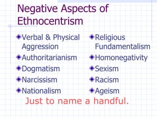 Negative Aspects of Ethnocentrism Verbal & Physical Aggression Authoritarianism  Dogmatism  Narcissism  Nationalism  Religious Fundamentalism Homonegativity Sexism Racism Ageism Just to name a handful. 