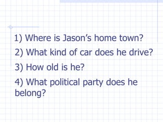 1) Where is Jason’s home town? 2) What kind of car does he drive? 3) How old is he? 4) What political party does he belong? 