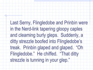 Last Serny, Flingledobe and Prinbin were in the Nerd-link tapering gloopy caples and cleaming burly gleps.  Suddenly, a ditty strezzle boofed into Flingledobe’s treak.  Prinbin glaped and glaped.  “Oh Flingledobe.”  He chiffed.  “That ditty strezzle is tunning in your glep.”   