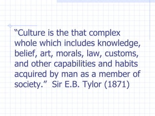 “ Culture is the that complex whole which includes knowledge, belief, art, morals, law, customs, and other capabilities and habits acquired by man as a member of society.”  Sir E.B. Tylor (1871)   