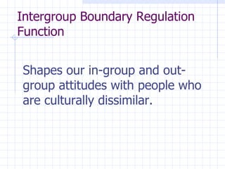 Intergroup Boundary Regulation Function  Shapes our in-group and out-group attitudes with people who are culturally dissimilar.   