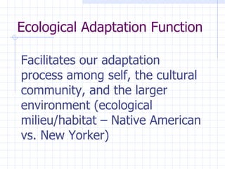 Ecological Adaptation Function  Facilitates our adaptation process among self, the cultural community, and the larger environment (ecological milieu/habitat – Native American vs. New Yorker)   