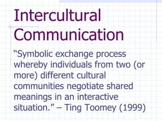 Intercultural Communication “ Symbolic exchange process whereby individuals from two (or more) different cultural communities negotiate shared meanings in an interactive situation.” – Ting Toomey (1999)   