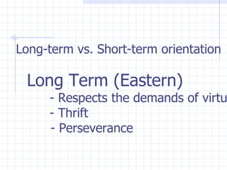 Long-term vs. Short-term orientation   Long Term (Eastern) - Respects the demands of virtue   - Thrift   - Perseverance   