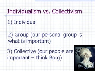 Individualism vs. Collectivism  1) Individual   2) Group (our personal group is what is important)   3) Collective (our people are important – think Borg)   