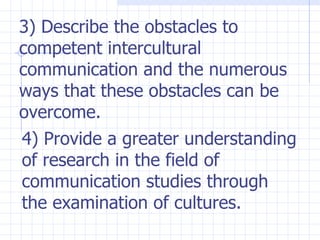 3) Describe the obstacles to competent intercultural communication and the numerous ways that these obstacles can be overcome. 4) Provide a greater understanding of research in the field of communication studies through the examination of cultures. 
