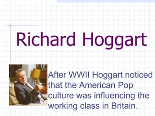 Richard Hoggart After WWII Hoggart noticed that the American Pop culture was influencing the working class in Britain.  