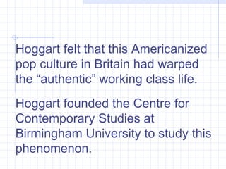 Hoggart felt that this Americanized pop culture in Britain had warped the “authentic” working class life.  Hoggart founded the Centre for Contemporary Studies at Birmingham University to study this phenomenon.  