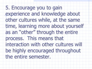 5. Encourage you to gain experience and knowledge about other cultures while, at the same time, learning more about yourself as an “other” through the entire process.  This means that interaction with other cultures will be highly encouraged throughout the entire semester. 