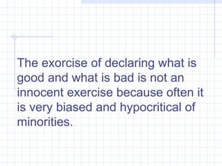 The exorcise of declaring what is good and what is bad is not an innocent exercise because often it is very biased and hypocritical of minorities.  