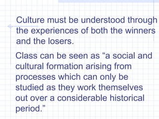 Class can be seen as “a social and cultural formation arising from processes which can only be studied as they work themselves out over a considerable historical period.”  Culture must be understood through the experiences of both the winners and the losers.  