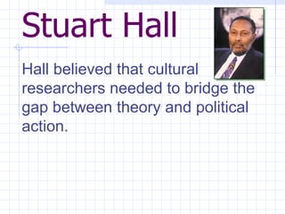 Stuart Hall   Hall believed that cultural researchers needed to bridge the gap between theory and political action.  
