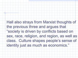 Hall also strays from Marxist thoughts of the previous three and argues that “society is driven by conflicts based on sex, race, religion, and region, as well as class.  Culture shapes people’s sense of identity just as much as economics.”  