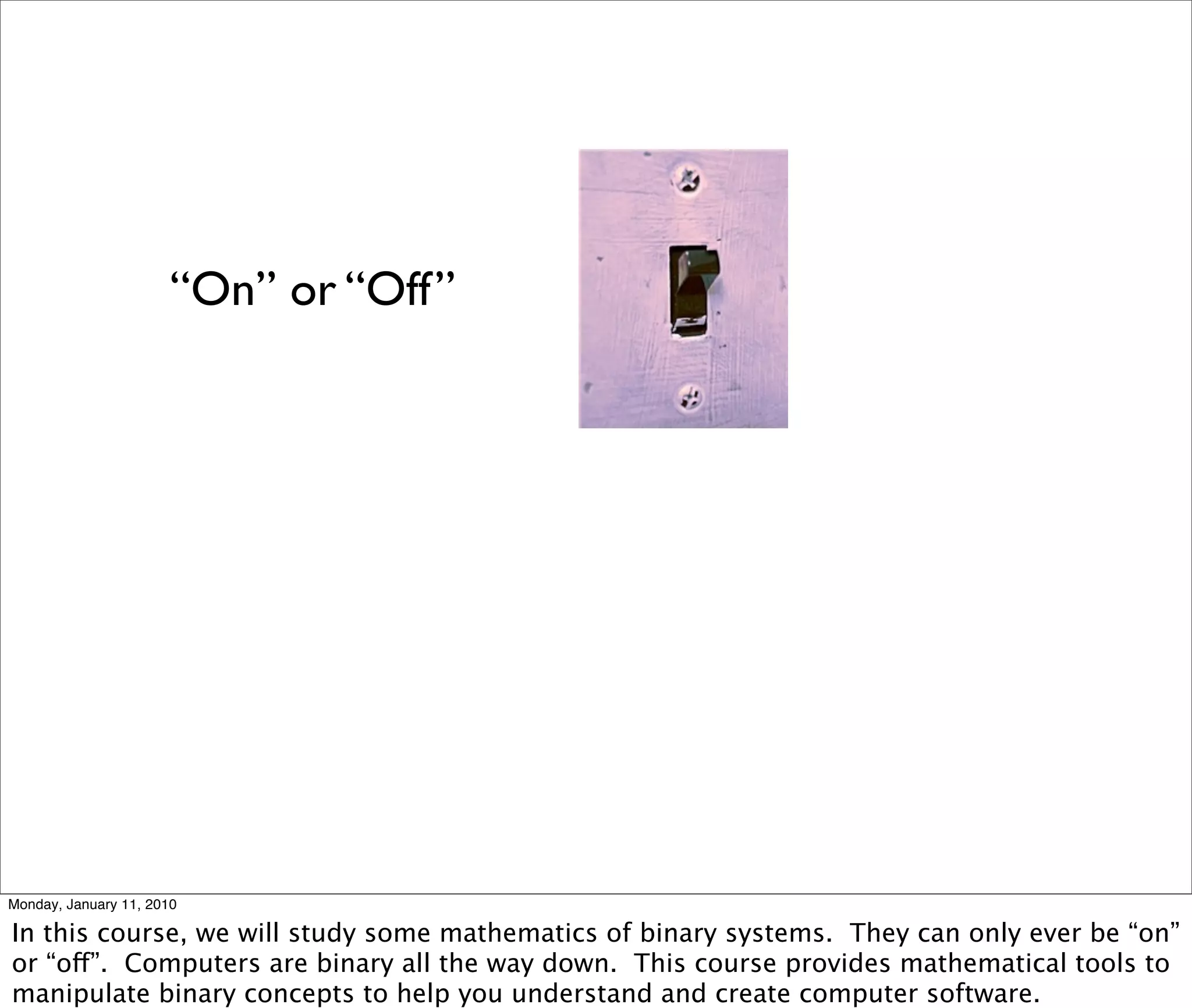 “On” or “Off”




Monday, January 11, 2010

In this course, we will study some mathematics of binary systems. They can only ever be “on”
or “off”. Computers are binary all the way down. This course provides mathematical tools to
manipulate binary concepts to help you understand and create computer software.
 