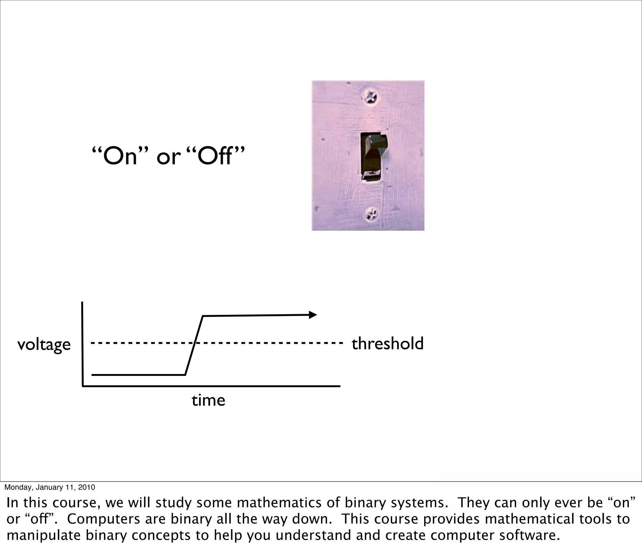 “On” or “Off”




   voltage                                        threshold


                               time



Monday, January 11, 2010

In this course, we will study some mathematics of binary systems. They can only ever be “on”
or “off”. Computers are binary all the way down. This course provides mathematical tools to
manipulate binary concepts to help you understand and create computer software.
 