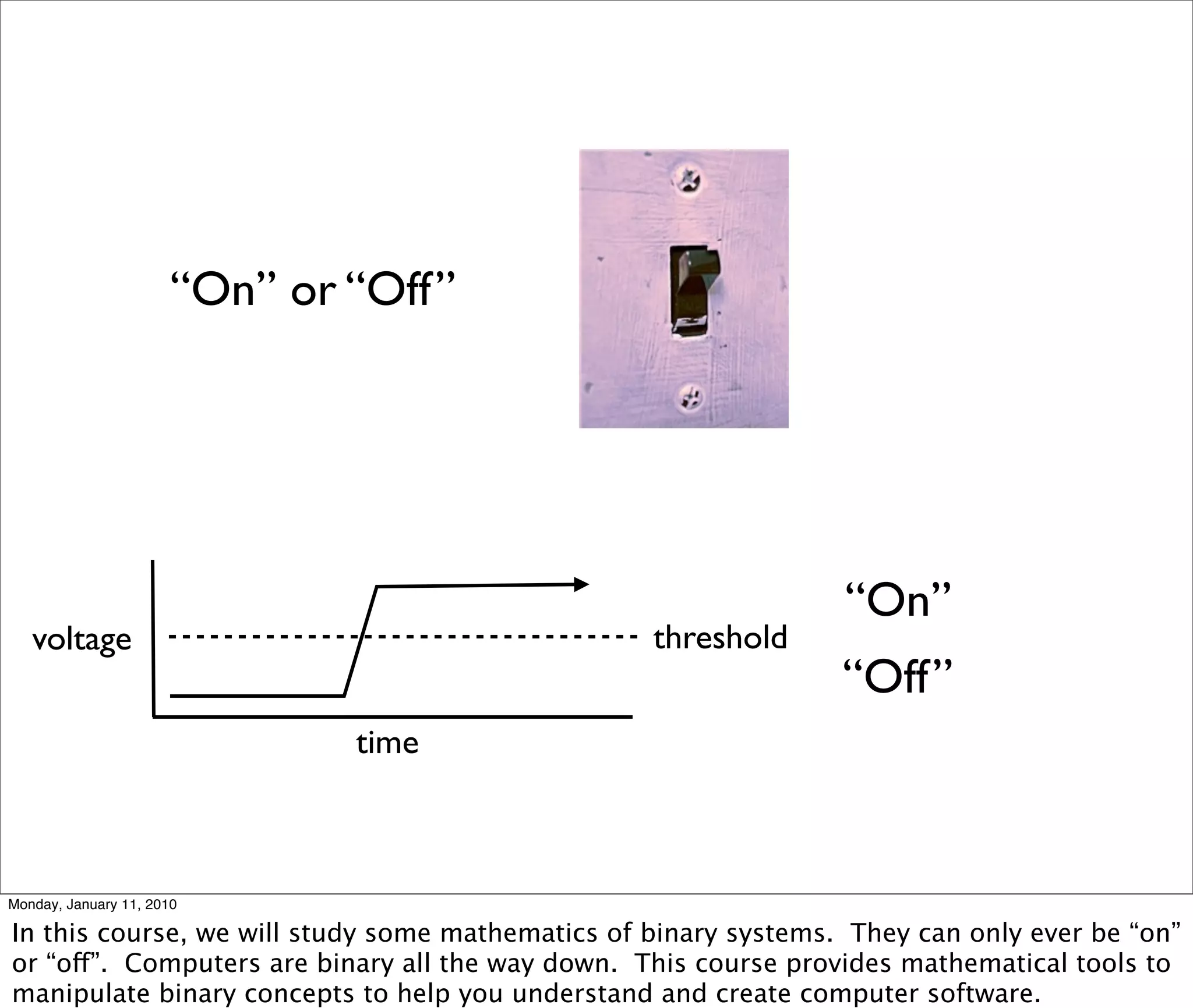 “On” or “Off”




                                                                 “On”
   voltage                                        threshold
                                                                 “Off”
                               time



Monday, January 11, 2010

In this course, we will study some mathematics of binary systems. They can only ever be “on”
or “off”. Computers are binary all the way down. This course provides mathematical tools to
manipulate binary concepts to help you understand and create computer software.
 