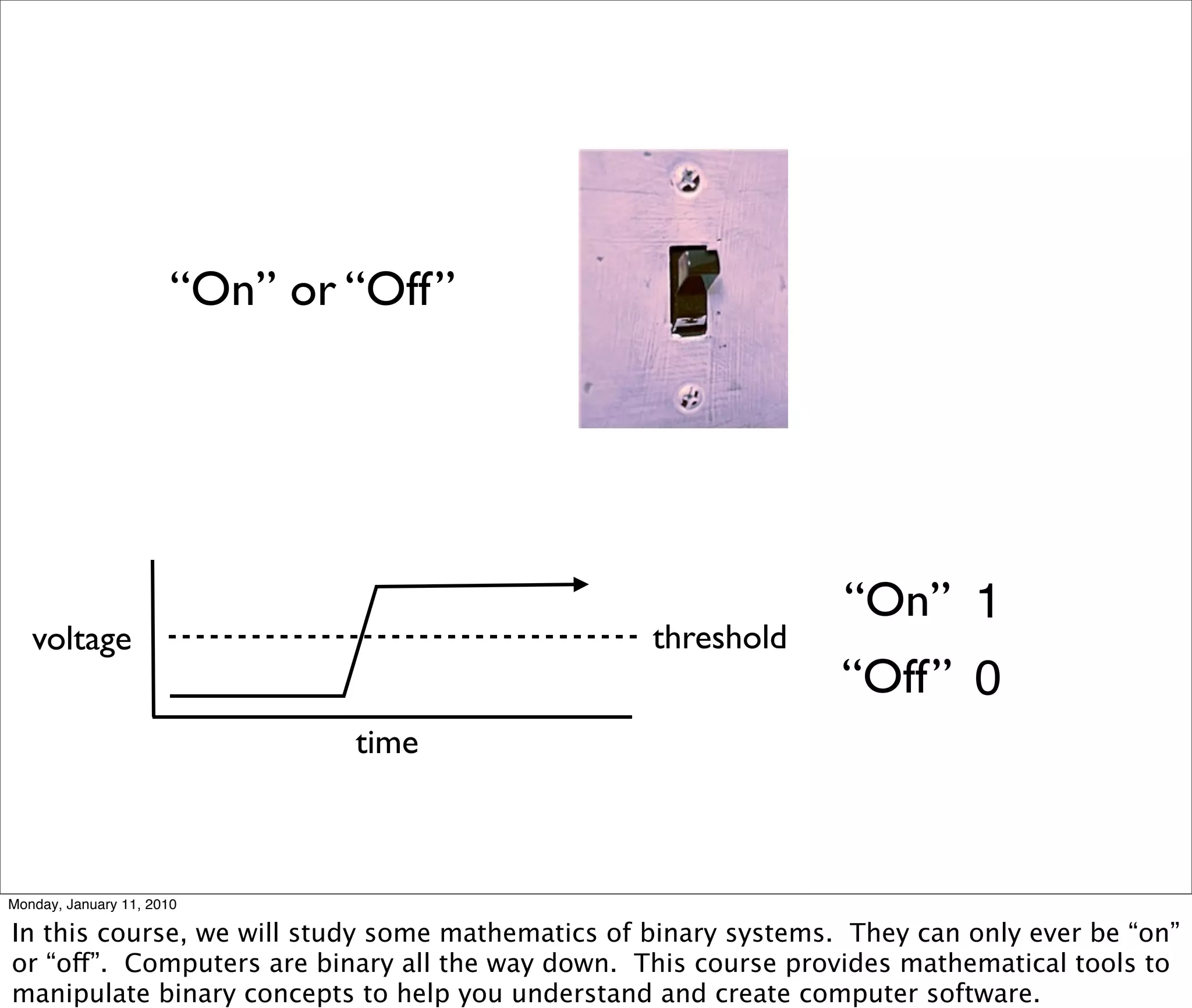 “On” or “Off”




                                                                 “On” 1
   voltage                                        threshold
                                                                 “Off” 0
                               time



Monday, January 11, 2010

In this course, we will study some mathematics of binary systems. They can only ever be “on”
or “off”. Computers are binary all the way down. This course provides mathematical tools to
manipulate binary concepts to help you understand and create computer software.
 