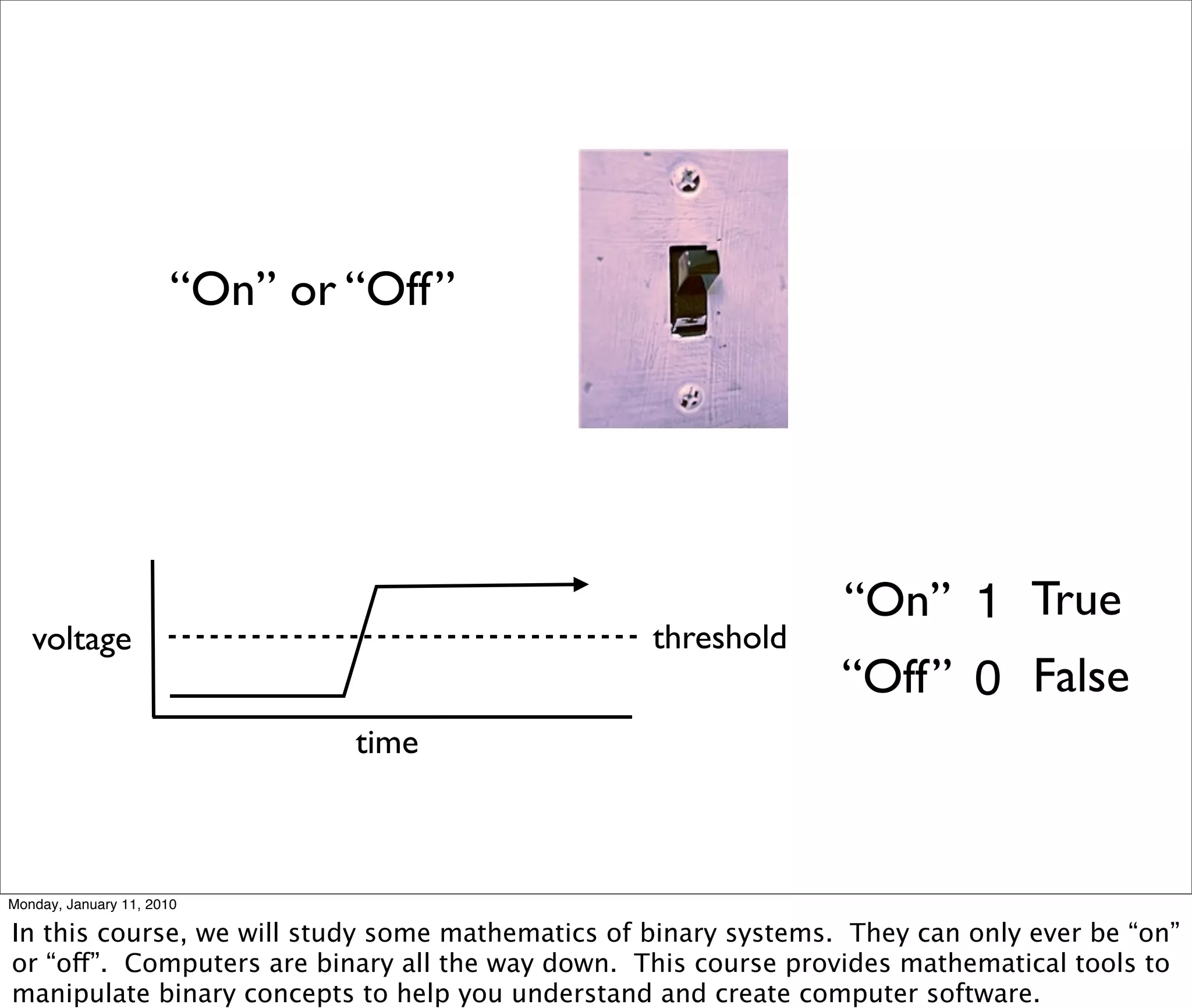 “On” or “Off”




                                                                 “On” 1 True
   voltage                                        threshold
                                                                 “Off” 0 False
                               time



Monday, January 11, 2010

In this course, we will study some mathematics of binary systems. They can only ever be “on”
or “off”. Computers are binary all the way down. This course provides mathematical tools to
manipulate binary concepts to help you understand and create computer software.
 