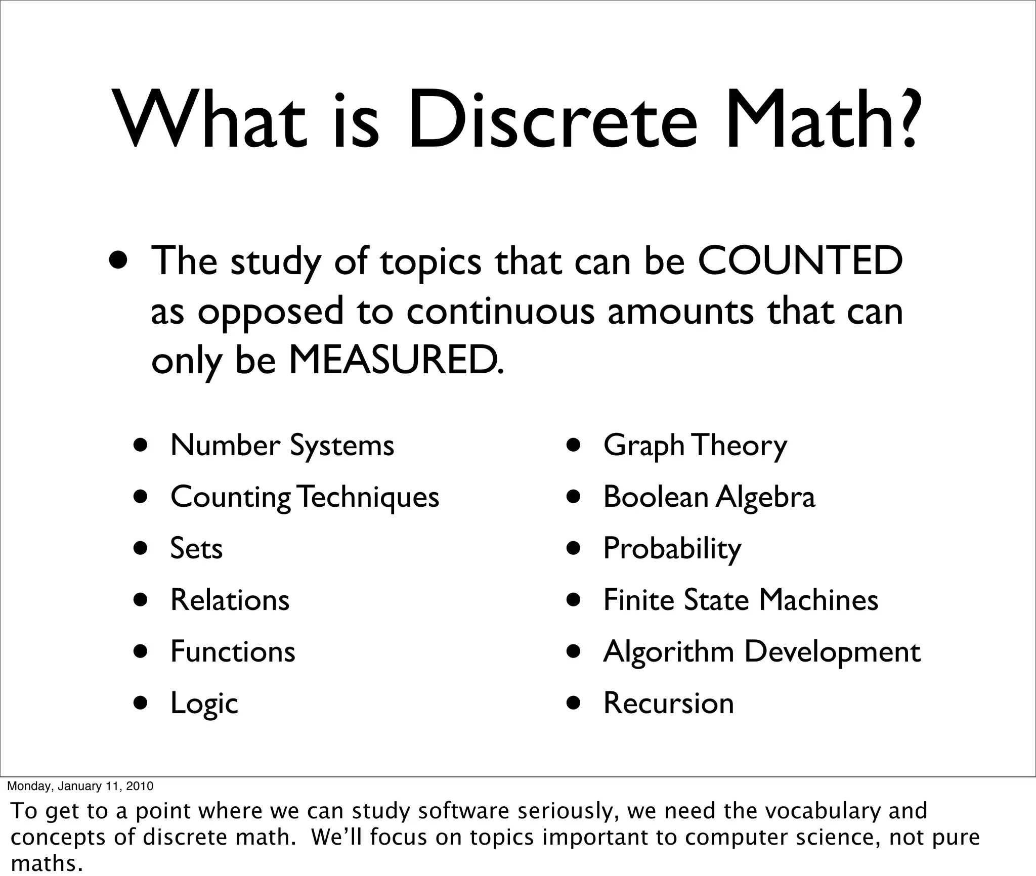 What is Discrete Math?
                • The study of topics that can be COUNTED
                        as opposed to continuous amounts that can
                        only be MEASURED.

                    •      Number Systems         •   Graph Theory
                    •      Counting Techniques    •   Boolean Algebra
                    •      Sets                   •   Probability
                    •      Relations              •   Finite State Machines
                    •      Functions              •   Algorithm Development
                    •      Logic                  •   Recursion

Monday, January 11, 2010

To get to a point where we can study software seriously, we need the vocabulary and
concepts of discrete math. We’ll focus on topics important to computer science, not pure
maths.
 