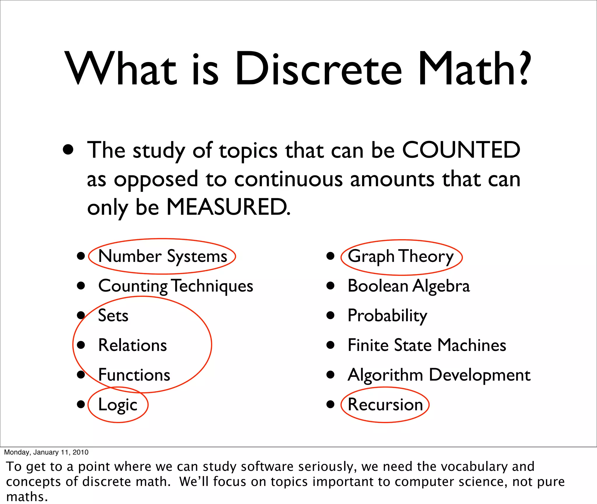 What is Discrete Math?
                • The study of topics that can be COUNTED
                        as opposed to continuous amounts that can
                        only be MEASURED.

                    •      Number Systems         •   Graph Theory
                    •      Counting Techniques    •   Boolean Algebra
                    •      Sets                   •   Probability
                    •      Relations              •   Finite State Machines
                    •      Functions              •   Algorithm Development
                    •      Logic                  •   Recursion

Monday, January 11, 2010

To get to a point where we can study software seriously, we need the vocabulary and
concepts of discrete math. We’ll focus on topics important to computer science, not pure
maths.
 