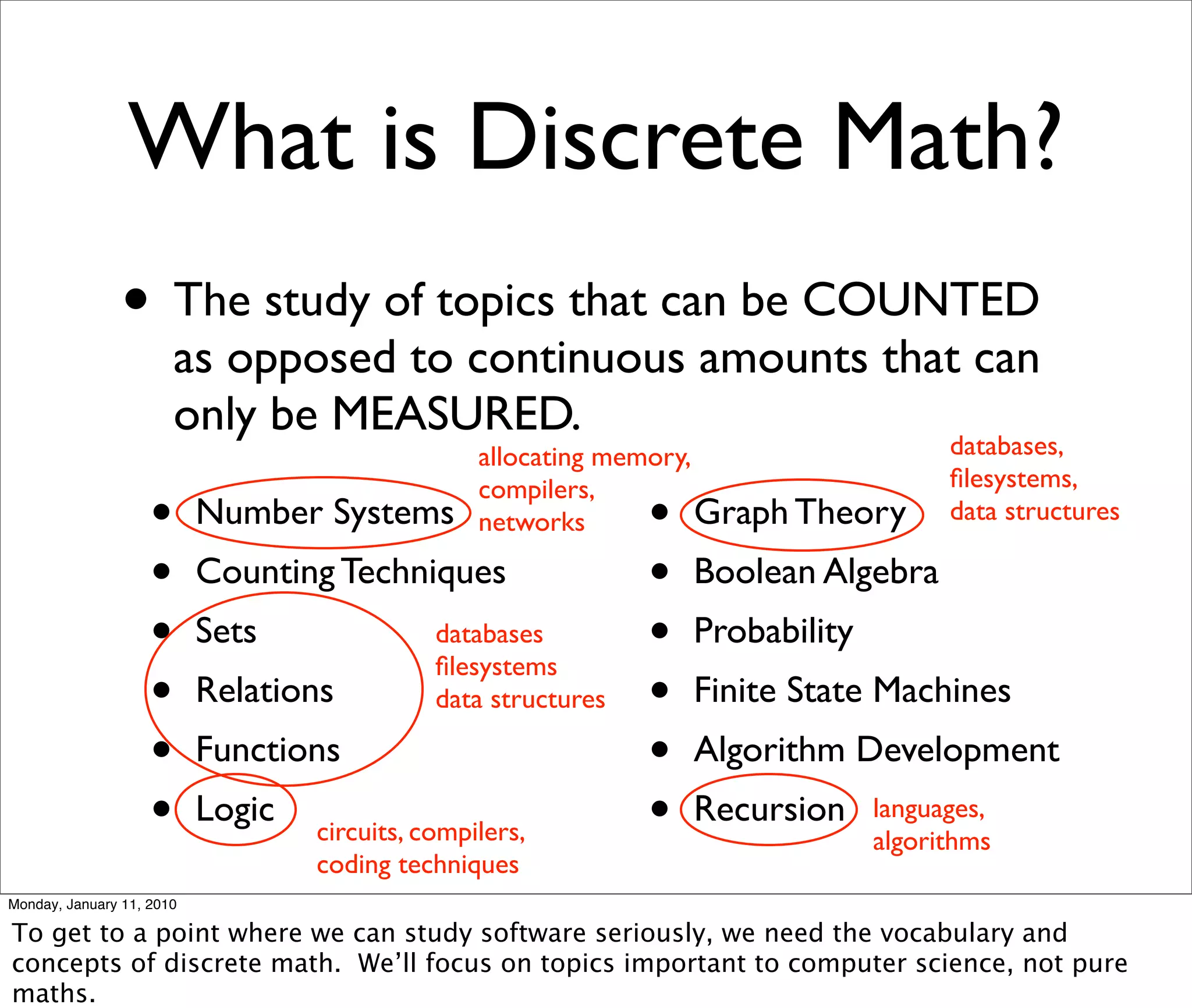 What is Discrete Math?
                • The study of topics that can be COUNTED
                        as opposed to continuous amounts that can
                        only be MEASURED.
                                                  allocating memory,                    databases,
                                                  compilers,                            ﬁlesystems,
                    •      Number Systems         networks      •    Graph Theory       data structures

                    •      Counting Techniques                  •   Boolean Algebra
                    •      Sets               databases
                                              ﬁlesystems
                                                                •   Probability
                    •      Relations          data structures   •   Finite State Machines
                    •      Functions                            •   Algorithm Development
                    •      Logic
                                   circuits, compilers,         •   Recursion     languages,
                                                                                  algorithms
                                   coding techniques
Monday, January 11, 2010

To get to a point where we can study software seriously, we need the vocabulary and
concepts of discrete math. We’ll focus on topics important to computer science, not pure
maths.
 