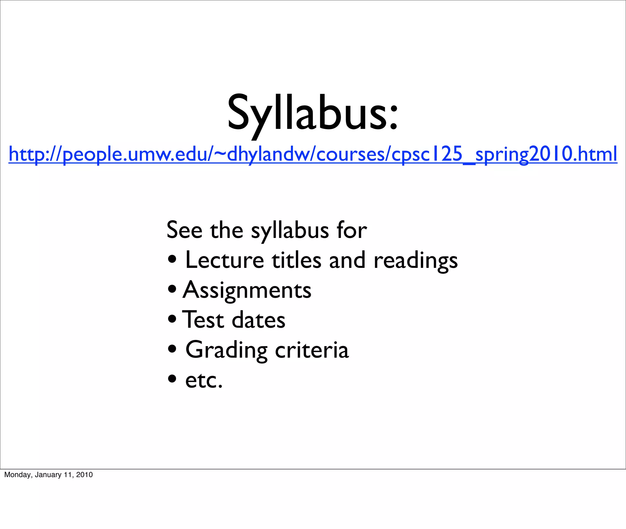 Syllabus:
 http://people.umw.edu/~dhylandw/courses/cpsc125_spring2010.html


                           See the syllabus for
                           • Lecture titles and readings
                           • Assignments
                           • Test dates
                           • Grading criteria
                           • etc.

Monday, January 11, 2010
 