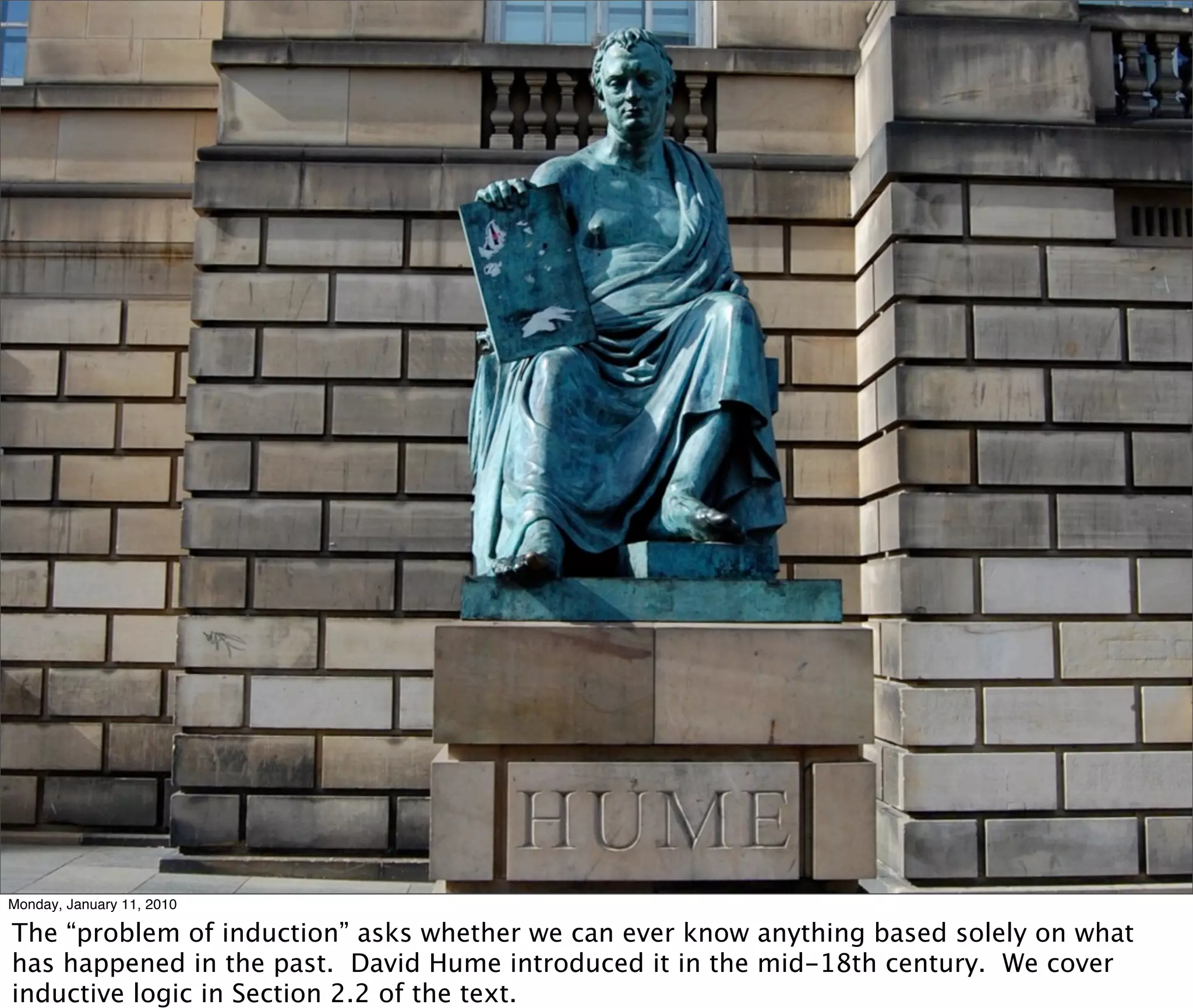 Monday, January 11, 2010

The “problem of induction” asks whether we can ever know anything based solely on what
has happened in the past. David Hume introduced it in the mid-18th century. We cover
inductive logic in Section 2.2 of the text.
 