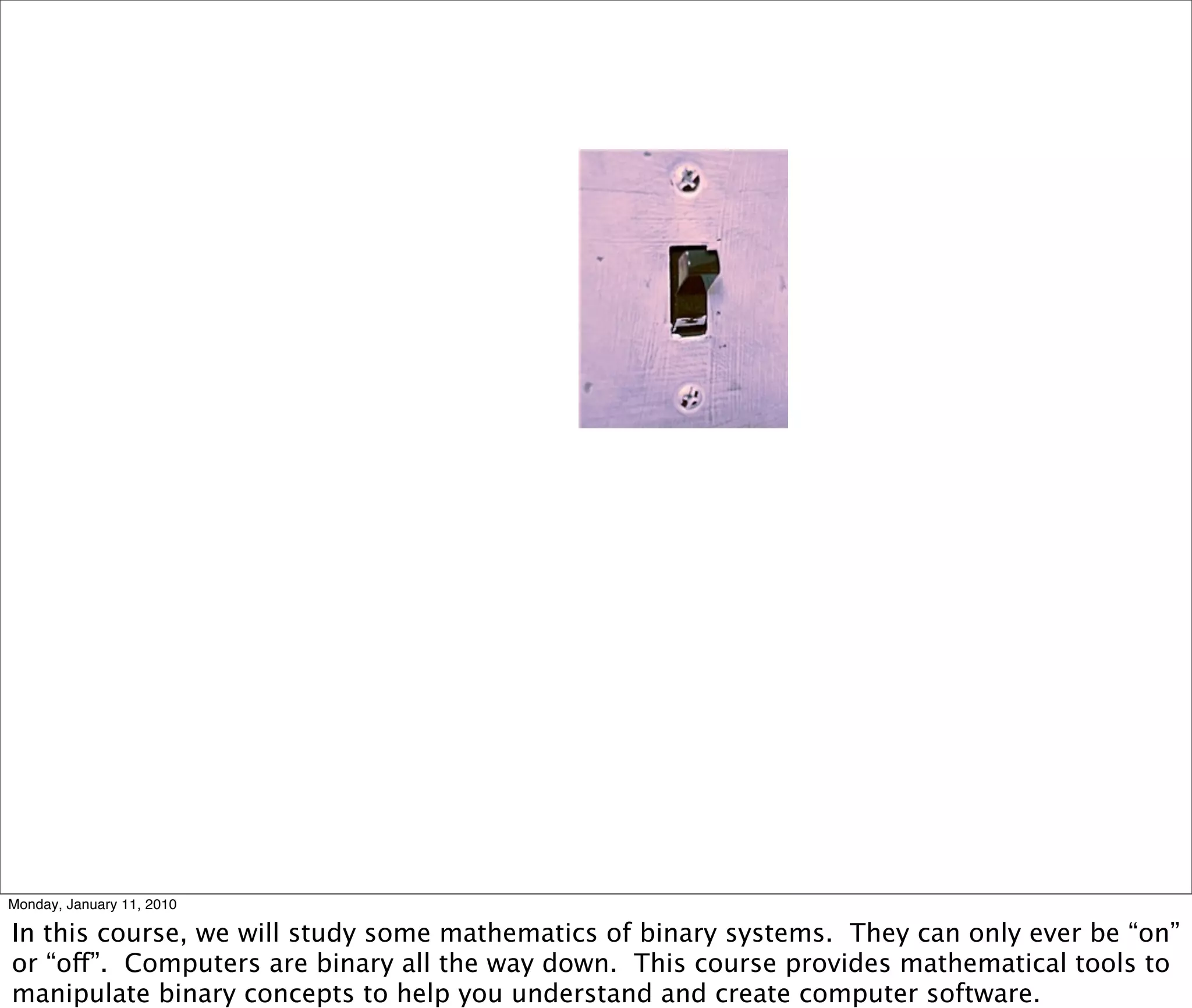 Monday, January 11, 2010

In this course, we will study some mathematics of binary systems. They can only ever be “on”
or “off”. Computers are binary all the way down. This course provides mathematical tools to
manipulate binary concepts to help you understand and create computer software.
 