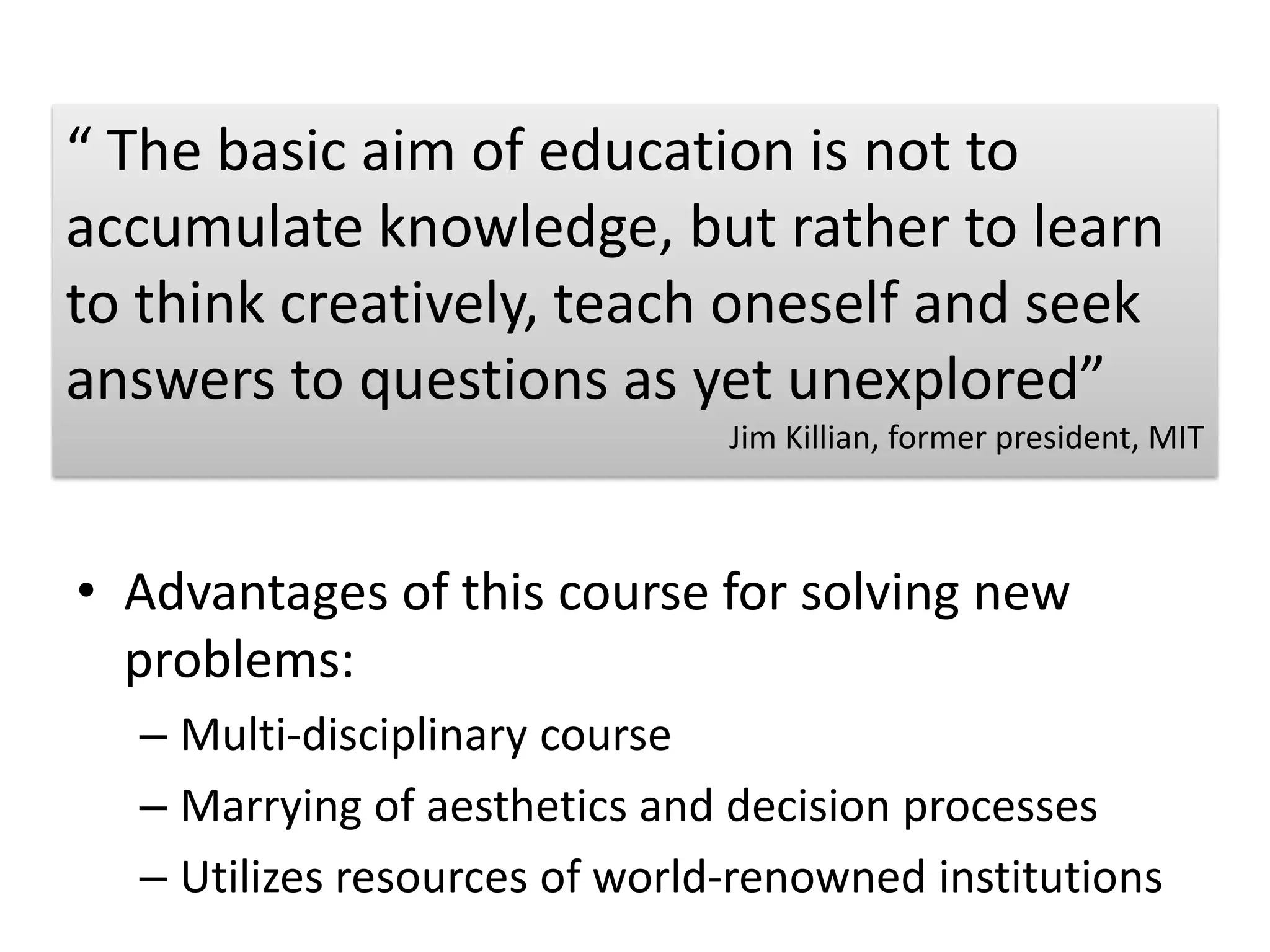 “ The basic aim of education is not to accumulate knowledge, but rather to learn to think creatively, teach oneself and seek answers to questions as yet unexplored”Jim Killian, former president, MITAdvantages of this course for solving new problems: Multi-disciplinary courseMarrying of aesthetics and decision processesUtilizes resources of world-renowned institutions