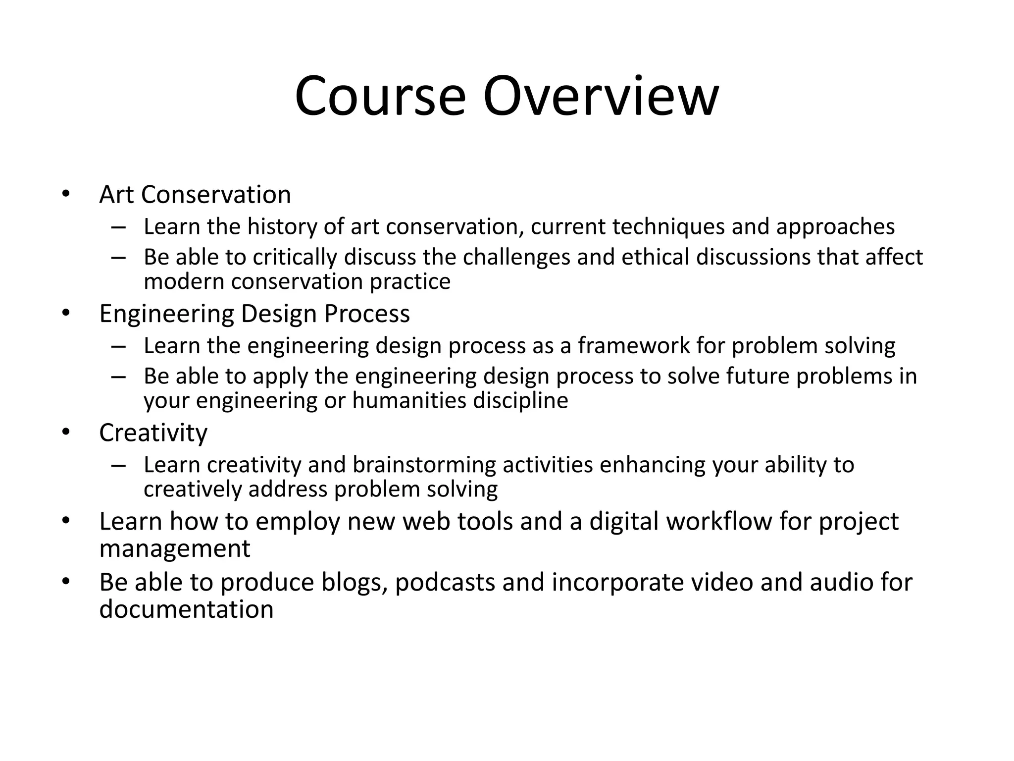 Course OverviewArt ConservationLearn the history of art conservation, current techniques and approaches Be able to critically discuss the challenges and ethical discussions that affect modern conservation practiceEngineering Design ProcessLearn the engineering design process as a framework for problem solvingBe able to apply the engineering design process to solve future problems in your engineering or humanities disciplineCreativityLearn creativity and brainstorming activities enhancing your ability to creatively address problem solvingLearn how to employ new web tools and a digital workflow for project managementBe able to produce blogs, podcasts and incorporate video and audio for documentation