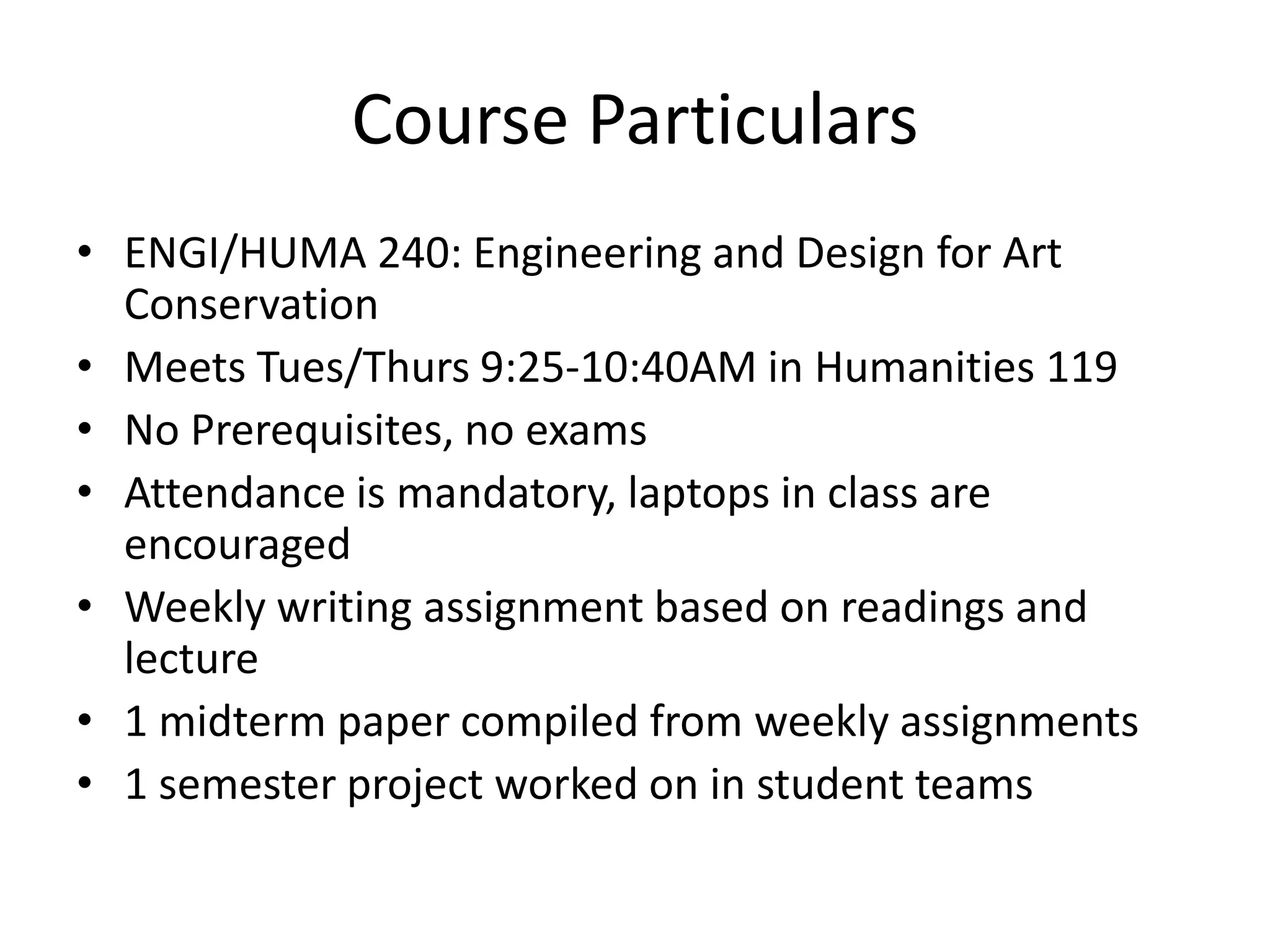 Course ParticularsENGI/HUMA 240: Engineering and Design for Art ConservationMeets Tues/Thurs 9:25-10:40AM in Humanities 119No Prerequisites, no examsAttendance is mandatory, laptops in class are encouragedWeekly writing assignment based on readings and lecture1 midterm paper compiled from weekly assignments1 semester project worked on in student teams