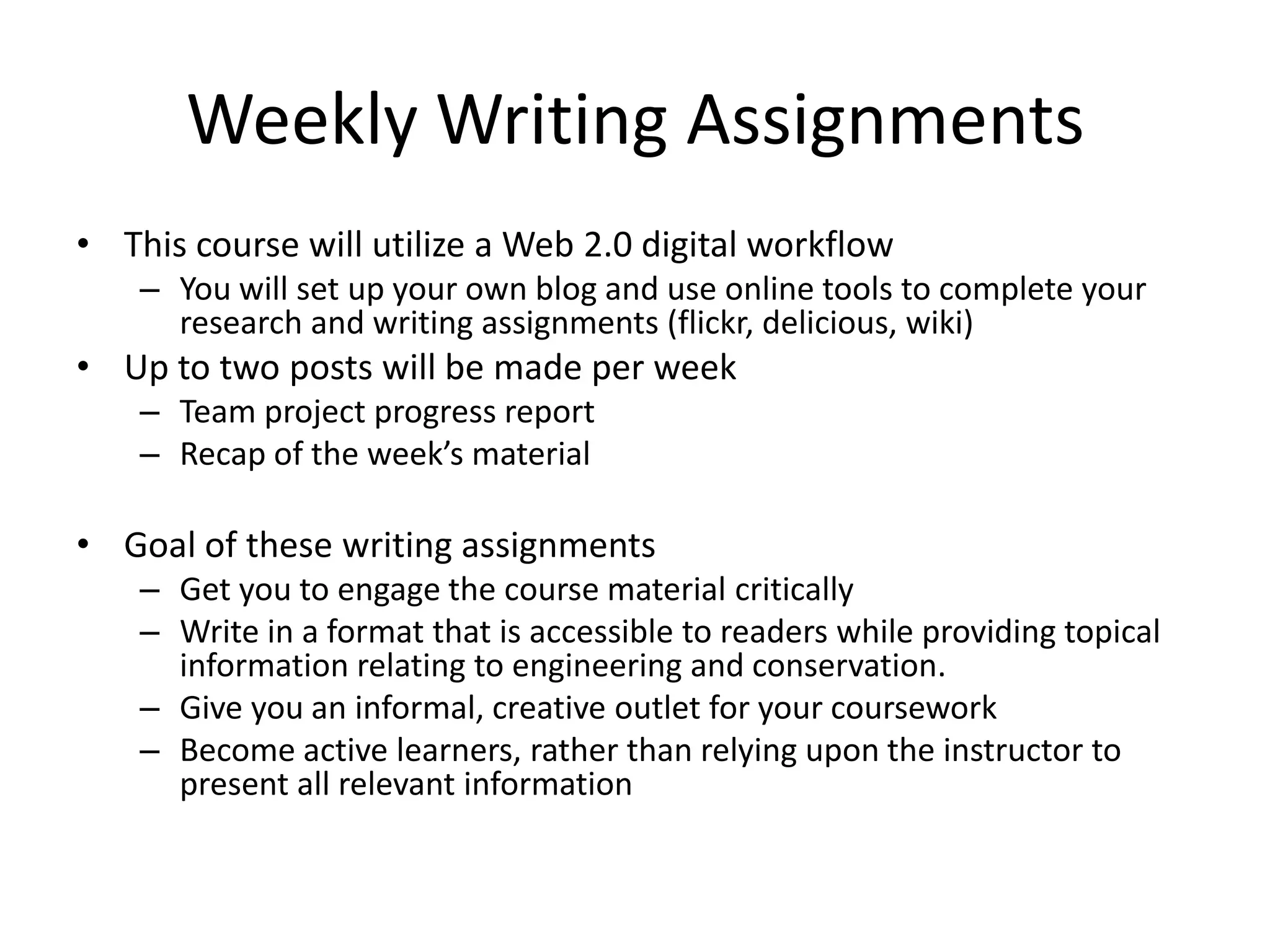 Weekly Writing AssignmentsThis course will utilize a Web 2.0 digital workflowYou will set up your own blog and use online tools to complete your research and writing assignments (flickr, delicious, wiki)Up to two posts will be made per weekTeam project progress reportRecap of the week’s materialGoal of these writing assignmentsGet you to engage the course material criticallyWrite in a format that is accessible to readers while providing topical information relating to engineering and conservation.Give you an informal, creative outlet for your courseworkBecome active learners, rather than relying upon the instructor to present all relevant information