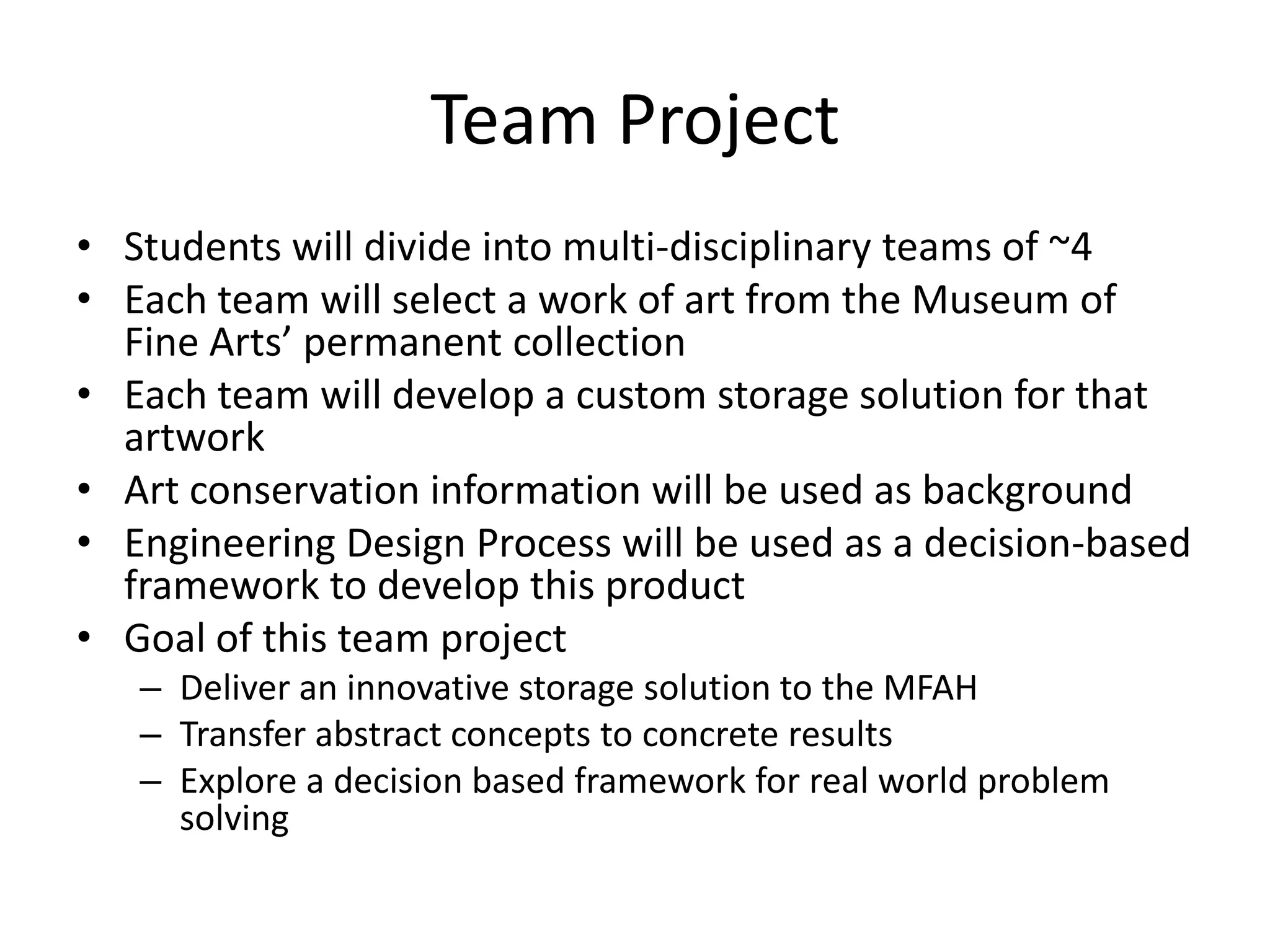 Team ProjectStudents will divide into multi-disciplinary teams of ~4Each team will select a work of art fromthe Museum of Fine Arts’ permanent collectionEach team will develop a custom storage solution for that artworkArt conservation information will be used as backgroundEngineering Design Process will be used as a decision-based framework to develop this productGoal of this team projectDeliver an innovative storage solution to the MFAHTransfer abstract concepts to concrete results Explore a decision based framework for real world problem solving