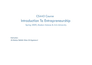 CS443 Course
             Introduction To Entrepreneurship
                                  p         p
                    Spring 2009, Modern Science & Arts University




Instructor:
Al-Motaz Bellah Alaa Al-Agamawi




      Introduction to Entrepreneurship Course           By: Motaz Al-Agamawi
 