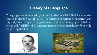 History of C language
C language was developed by Dennis Ritchie at AT&T Bell Laboratories
located in the U.S.A. In 1972. The purpose of writing C language was
originally to write system programs under UNIX operating System, but the
power and flexibility of C language made it popular in industry for a wide
range of application.
Coding Series
 