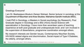 Greetings Everyone!
I am Dr. Beebeejaun-Muslum Zareen Nishaat, Senior lecturer in sociology at the
Department of Mauritian and Area Studies, Mahatma Gandhi Institute (MGI).
I hold PhD in Sociology, a Masters in Social psychology (by Research), Post
Graduate degree in Sociology and a BSc (Hons) Social Science with
specialization in Sociology. I have more than seventeen years of teaching
experience at both post graduate and undergraduate level, and I am involved in
the supervision of dissertations, programme coordination amongst others.
My research interests are Gender Issues, Contemporary Mauritian Society,
HIV/AIDS related stigma and discrimination, Social impact of Type II Diabetes,
the elderly, amongst others.
Primary and Secondary data © 2024 by Beebeejaun Muslum is licensed under CC BY-NC 4.0
 