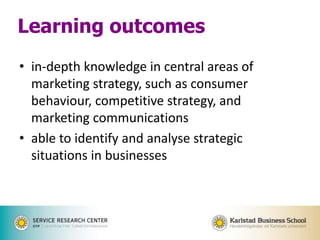 • in-depth knowledge in central areas of
marketing strategy, such as consumer
behaviour, competitive strategy, and
marketing communications
• able to identify and analyse strategic
situations in businesses
Learning outcomes
 
