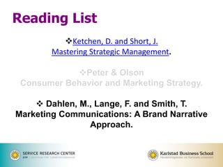 Ketchen, D. and Short, J.
Mastering Strategic Management.
Peter & Olson
Consumer Behavior and Marketing Strategy.
 Dahlen, M., Lange, F. and Smith, T.
Marketing Communications: A Brand Narrative
Approach.
Reading List
 