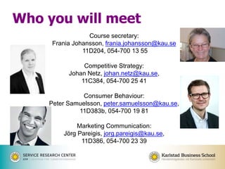 Course secretary:
Frania Johansson, frania.johansson@kau.se
11D204, 054-700 13 55
Competitive Strategy:
Johan Netz, johan.netz@kau.se,
11C384, 054-700 25 41
Consumer Behaviour:
Peter Samuelsson, peter.samuelsson@kau.se,
11D383b, 054-700 19 81
Marketing Communication:
Jörg Pareigis, jorg.pareigis@kau.se,
11D386, 054-700 23 39
Who you will meet
 