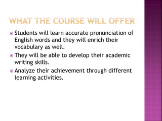  Students will learn accurate pronunciation of
English words and they will enrich their
vocabulary as well.
 They will be able to develop their academic
writing skills.
 Analyze their achievement through different
learning activities.
 