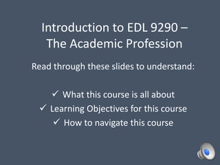 Introduction to EDL 9290 –
The Academic Profession
Read through these slides to understand:
 What this course is all about
 Learning Objectives for this course
 How to navigate this course
 
