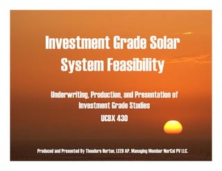 Investment Grade Solar
       System Feasibility
       Underwriting, Production, and Presentation of
                Investment Grade Studies
                        UCBX 430


Produced and Presented By Theodore Horton, LEED AP, Managing Member NorCal PV LLC.
 