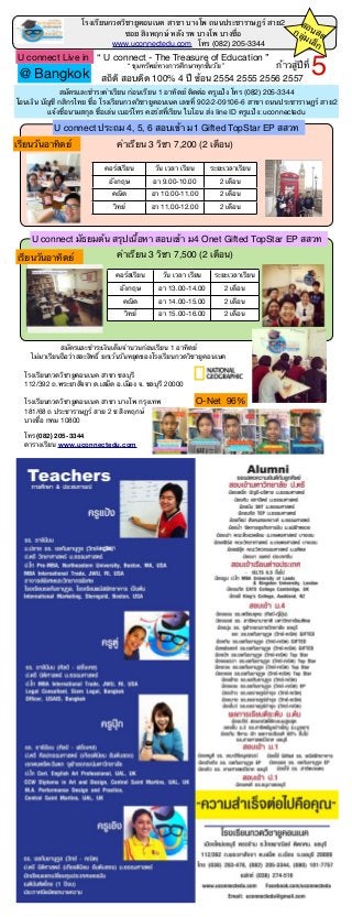 โรงเรียนกวดวิชายูคอนเนค สาขา บางโพ ถนนประชาราษฏร์ สาย2
ซอย สิงหฤกษ์ หลัง รพ บางโพ บางซื่อ
สถิติ สอบติด 100% 4 ปี ซ้อน 2554 2555 2556 2557
www.uconnectedu.com โทร (082) 205-3344
“ U connect - The Treasure of Education ”
โรงเรียนกวดวิชายูคอนเนค สาขา ชลบุรี
112/392 ถ.พระยาสัจจา ต.เสม็ด อ.เมือง จ. ชลบุรี 20000
โรงเรียนกวดวิชายูคอนเนค สาขา บางโพ กรุงเทพ
181/68 ถ ประชาราษฏร์ สาย 2 ซ สิงหฤกษ์
บางซื่อ กทม 10800
โทร (082) 205-3344
ตารางเรียน www.uconnectedu.com
สมัครและชําระเงินเต็มจํานวนก่อนเรียน 1 อาทิตย์
ไม่มาเรียนถือว่าสละสิทธิ์ ยกเว้นวันหยุดของโรงเรียนกวดวิชายูคอนเนค
คอร์สเรียน วัน เวลา เรียน ระยะเวลาเรียน
อังกฤษ อา 9.00-10.00 2 เดือน
คณิต อา 10.00-11.00 2 เดือน
วิทย์ อา 11.00-12.00 2 เดือน
U connect ประถม 4, 5, 6 สอบเข้า ม1 Gifted TopStar EP สสวท
ค่าเรียน 3 วิชา 7,200 (2 เดือน)เรียนวันอาทิตย์
คอร์สเรียน วัน เวลา เรียน ระยะเวลาเรียน
อังกฤษ อา 13.00-14.00 2 เดือน
คณิต อา 14.00-15.00 2 เดือน
วิทย์ อา 15.00-16.00 2 เดือน
U connect มัธยมต้น สรุปเนื้อหา สอบเข้า ม4 Onet Gifted TopStar EP สสวท
ค่าเรียน 3 วิชา 7,500 (2 เดือน)เรียนวันอาทิตย์
สมัครและชําระค่าเรียน ก่อนเรียน 1 อาทิตย์ ติดต่อ ครูแป้ง โทร (082) 205-3344
โอนเงิน บัญชี กสิกรไทย ชื่อ โรงเรียนกวดวิชายูคอนเนค เลขที่ 902-2-09106-6 สาขา ถนนประชาราษฏร์ สาย2
แจ้งชื่อนามสกุล ชื่อเล่น เบอร์โทร คอร์สที่เรียน ใบโอน ส่ง Iine ID ครูแป้ง: uconnectedu
U connect Live in
O-Net 96%
“ ขุมทรัพย์ทางการศึกษาทุกชั้นวัย ”
@ Bangkok
สอนสดกลุ่มเล็ก
ก้าวสู่ปีที่
5
 