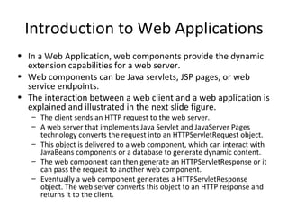 Introduction to Web Applications
• In a Web Application, web components provide the dynamic
  extension capabilities for a web server.
• Web components can be Java servlets, JSP pages, or web
  service endpoints.
• The interaction between a web client and a web application is
  explained and illustrated in the next slide figure.
   – The client sends an HTTP request to the web server.
   – A web server that implements Java Servlet and JavaServer Pages
     technology converts the request into an HTTPServletRequest object.
   – This object is delivered to a web component, which can interact with
     JavaBeans components or a database to generate dynamic content.
   – The web component can then generate an HTTPServletResponse or it
     can pass the request to another web component.
   – Eventually a web component generates a HTTPServletResponse
     object. The web server converts this object to an HTTP response and
     returns it to the client.
 