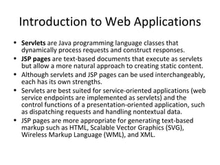 Introduction to Web Applications
• Servlets are Java programming language classes that
  dynamically process requests and construct responses. 
• JSP pages are text-based documents that execute as servlets
  but allow a more natural approach to creating static content.
• Although servlets and JSP pages can be used interchangeably,
  each has its own strengths.
• Servlets are best suited for service-oriented applications (web
  service endpoints are implemented as servlets) and the
  control functions of a presentation-oriented application, such
  as dispatching requests and handling nontextual data.
• JSP pages are more appropriate for generating text-based
  markup such as HTML, Scalable Vector Graphics (SVG),
  Wireless Markup Language (WML), and XML.
 
