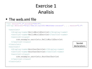 Exercise 1
                                Analisis
• The web.xml file
<?xml version="1.0" encoding="UTF-8"?>
<web-app xmlns:xsi="http://www.w3.org/2001/XMLSchema-instance" . . . version="2.5">

  <servlet>
    <display-name>HelloWorldServlet</display-name>
    <servlet-name>HelloWorldServlet</servlet-name>
    <servlet-class>
        com.example.servlets.HelloWorldServlet
    </servlet-class>
  </servlet>                                                               Servlet
  <servlet>                                                              declarations
    <display-name>AnotherServlet</display-name>
    <servlet-name>AnotherServlet</servlet-name>
    <servlet-class>
        com.example.servlets.AnotherServlet
    </servlet-class>
  </servlet>
 